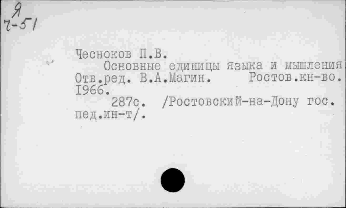 ﻿Чесноков П.В.
Основные единицы языка и мышления Отв.ред. В.А.Магин. Ростов.кн-во. 1966.
287с. /Ростовский-на-Дону гос. пед.ин-т/.